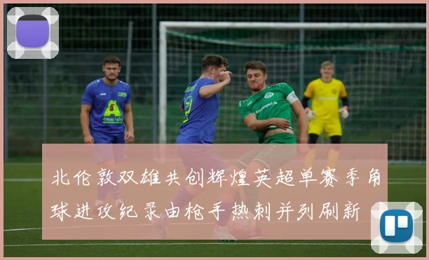 北伦敦双雄共创辉煌英超单赛季角球进攻纪录由枪手热刺并列刷新