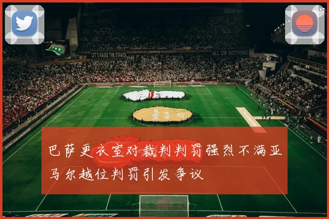 巴萨更衣室对裁判判罚强烈不满亚马尔越位判罚引发争议