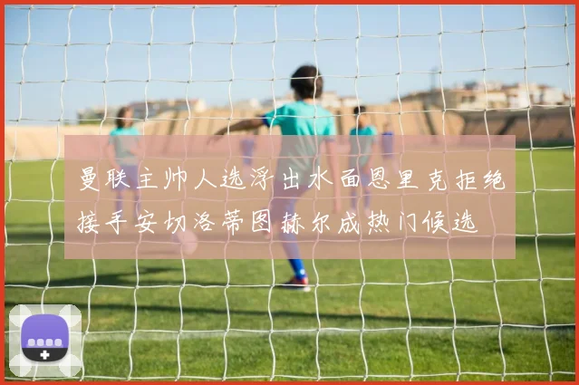 曼联主帅人选浮出水面恩里克拒绝接手安切洛蒂图赫尔成热门候选