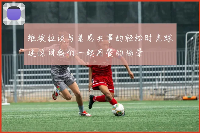 维埃拉谈与基恩共事的轻松时光球迷惊讶我们一起用餐的场景