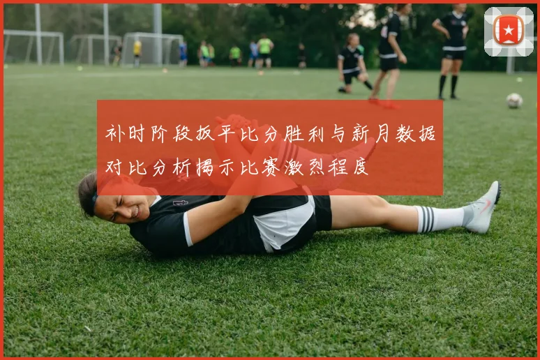 补时阶段扳平比分胜利与新月数据对比分析揭示比赛激烈程度