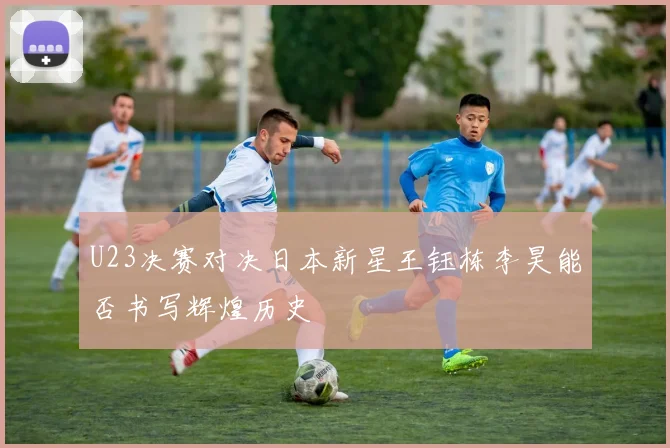 U23决赛对决日本新星王钰栋李昊能否书写辉煌历史