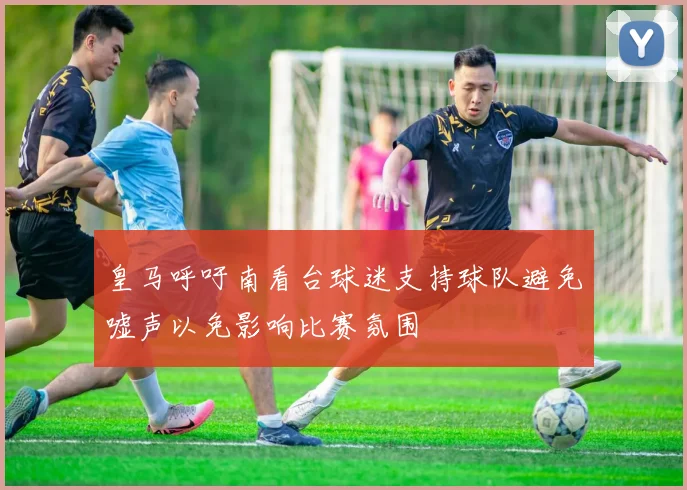 皇马呼吁南看台球迷支持球队避免嘘声以免影响比赛氛围
