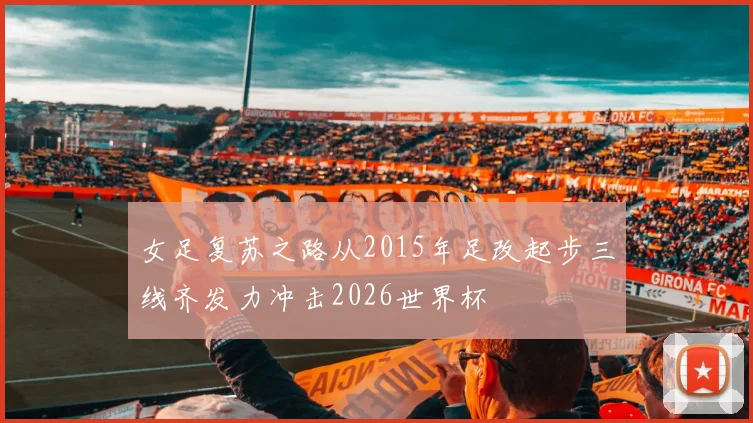 女足复苏之路从2015年足改起步三线齐发力冲击2026世界杯