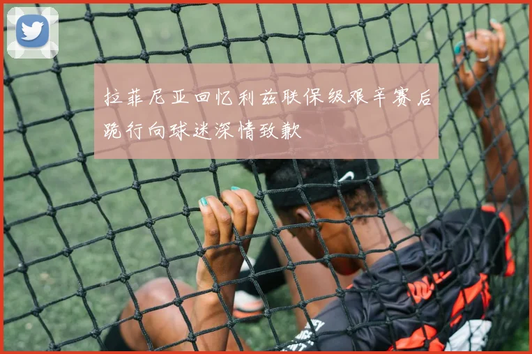 拉菲尼亚回忆利兹联保级艰辛赛后跪行向球迷深情致歉