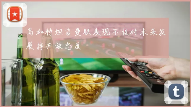 乌加特坦言曼联表现不佳对未来发展持开放态度