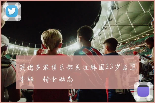 英德多家俱乐部关注韩国23岁后卫李韩汎转会动态