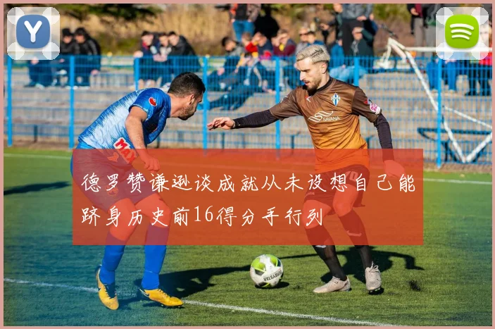 德罗赞谦逊谈成就从未设想自己能跻身历史前16得分手行列