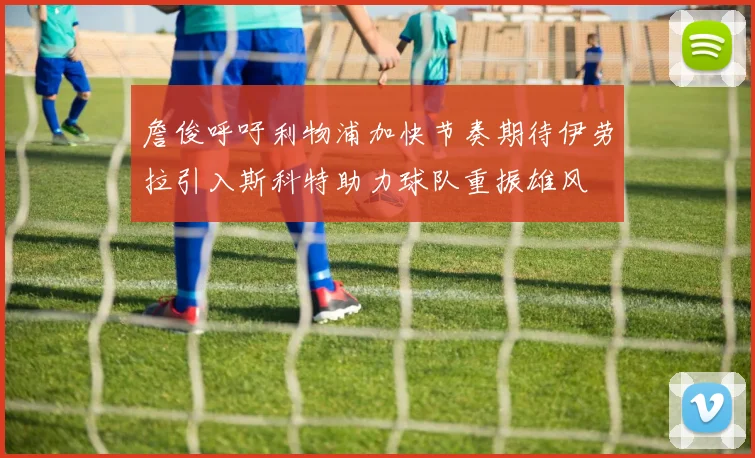 詹俊呼吁利物浦加快节奏期待伊劳拉引入斯科特助力球队重振雄风